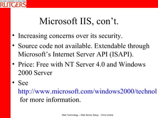 Microsoft IIS, con’t. Increasing concerns over its security. Source code not available. Extendable through Microsoft’s Internet Server API (ISAPI).  Price: Free with NT Server 4.0 and Windows 2000 Server See  http://www.microsoft.com/windows2000/technologies/web/default.asp  for more information. 
