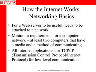 How the Internet Works: Networking Basics For a Web server to be useful needs to be attached to a network.  Minimum requirements for a computer network – at least two computers that have a media and a method of communicating.  All Internet applications use TCP/IP (Transmission Control Protocol/Internet Protocol) for low-level communications. 