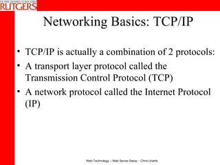 Networking Basics: TCP/IP TCP/IP is actually a combination of 2 protocols: A transport layer protocol called the Transmission Control Protocol (TCP) A network protocol called the Internet Protocol (IP) 