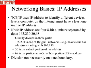 Networking Basics: IP Addresses TCP/IP uses IP address to identify different devices. Every computer on the Internet must have a least one unique IP address.  IPv4: IP address are four 8-bit numbers separated by dots: 165.230.30.68  Usually divided in three parts:  165.230 is one of Rutgers’ networks – e.g. no one else has addresses starting with 165.230 30 is the subnet portion of the address 68 is the particular node, or host portion of the address Division not necessarily on octet boundary.   