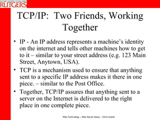 TCP/IP:  Two Friends, Working Together IP - An IP address represents a machine’s identity on the internet and tells other machines how to get to it – similar to your street address (e.g. 123 Main Street, Anytown, USA).  TCP is a mechanism used to ensure that anything sent to a specific IP address makes it there in one piece. – similar to the Post Office. Together, TCP/IP assures that anything sent to a server on the Internet is delivered to the right place in one complete piece. 