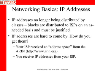 Networking Basics: IP Addresses IP addresses no longer being distributed by classes – blocks are distributed to ISPs on an as-needed basis and must be justified. IP addresses are hard to come by. How do you get them?   Your ISP received an “address space” from the ARIN (http://www.arin.org)  You receive IP addresses from your ISP.  
