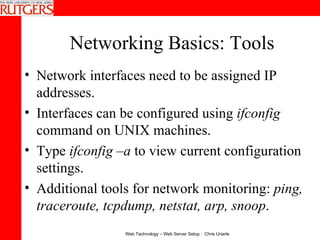 Networking Basics: Tools Network interfaces need to be assigned IP addresses.  Interfaces can be configured using  ifconfig  command on UNIX machines.  Type  ifconfig –a  to view current configuration settings. Additional tools for network monitoring:  ping, traceroute, tcpdump, netstat, arp, snoop . 