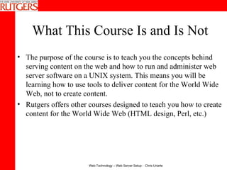 What This Course Is and Is Not The purpose of the course is to teach you the concepts behind serving content on the web and how to run and administer web server software on a UNIX system. This means you will be learning how to use tools to deliver content for the World Wide Web, not to create content.  Rutgers offers other courses designed to teach you how to create content for the World Wide Web (HTML design, Perl, etc.) 