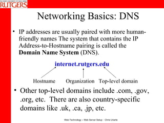 Networking Basics: DNS IP addresses are usually paired with more human-friendly names The system that contains the IP Address-to-Hostname pairing is called the  Domain Name System  (DNS).   internet.rutgers.edu Hostname Organization Top-level domain Other top-level domains include .com, .gov, .org, etc.  There are also country-specific domains like .uk, .ca, .jp, etc. 