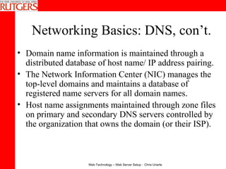 Networking Basics: DNS, con’t. Domain name information is maintained through a distributed database of host name/ IP address pairing.  The Network Information Center (NIC) manages the top-level domains and maintains a database of registered name servers for all domain names.  Host name assignments maintained through zone files on primary and secondary DNS servers controlled by the organization that owns the domain (or their ISP). 