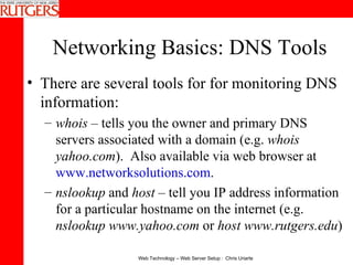 Networking Basics: DNS Tools There are several tools for for monitoring DNS information: whois  – tells you the owner and primary DNS servers associated with a domain (e.g.  whois yahoo.com ).  Also available via web browser at  www.networksolutions.com .  nslookup  and  host  – tell you IP address information for a particular hostname on the internet (e.g.  nslookup www.yahoo.com  or  host www.rutgers.edu ) 