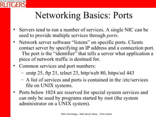 Networking Basics: Ports Servers tend to run a number of services. A single NIC can be used to provide multiple services through  ports .  Network server software “listens” on specific ports. Clients contact server by specifying an IP address and a connection port.  The port is the “identifier” that tells a server what application a piece of network traffic is destined for. Common services and port numbers:  smtp 25, ftp 21, telnet 23, http/web 80, https/ssl 443 A list of services and ports is contained in the /etc/services file on UNIX systems. Ports below 1024 are reserved for special system services and can only be used by programs started by root (the system administrator on a UNIX system). 