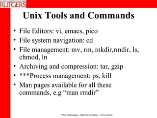 Unix Tools and Commands File Editors: vi, emacs, pico  File system navigation: cd  File management: mv, rm, mkdir,rmdir, ls, chmod, ln  Archiving and compression: tar, gzip ***Process management: ps, kill  Man pages available for all these commands, e.g “man rmdir” 
