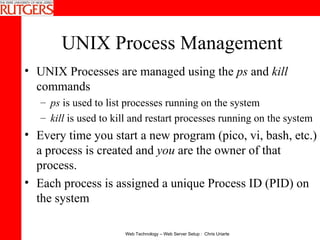 UNIX Process Management UNIX Processes are managed using the  ps  and  kill  commands ps  is used to list processes running on the system kill  is used to kill and restart processes running on the system Every time you start a new program (pico, vi, bash, etc.) a process is created and  you  are the owner of that process. Each process is assigned a unique Process ID (PID) on the system 