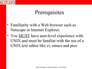 Prerequisites Familiarity with a Web browser such as Netscape or Internet Explorer.  You  MUST  have user-level experience with UNIX and must be familiar with the use of a UNIX text editor like vi, emacs and pico 
