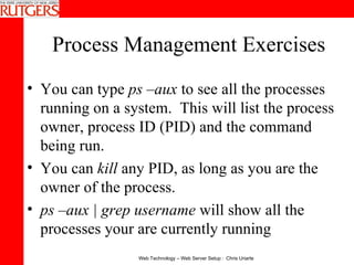 Process Management Exercises You can type  ps –aux  to see all the processes running on a system.  This will list the process owner, process ID (PID) and the command being run. You can  kill  any PID, as long as you are the owner of the process. ps –aux | grep username  will show all the processes your are currently running 