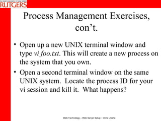 Process Management Exercises, con’t. Open up a new UNIX terminal window and type  vi foo.txt . This will create a new process on the system that you own. Open a second terminal window on the same UNIX system.  Locate the process ID for your vi session and kill it.  What happens? 