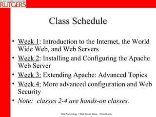 Class Schedule Week 1 : Introduction to the Internet, the World Wide Web, and Web Servers  Week 2 : Installing and Configuring the Apache Web Server  Week 3:  Extending Apache: Advanced Topics  Week 4:  More advanced configuration and Web Security  Note:  classes 2-4 are hands-on classes. 
