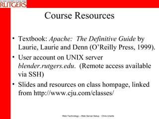 Course Resources Textbook:  Apache:  The Definitive Guide  by Laurie, Laurie and Denn (O’Reilly Press, 1999).  User account on UNIX server  blender.rutgers.edu .  (Remote access available via SSH) Slides and resources on class hompage, linked from http://www.cju.com/classes/ 