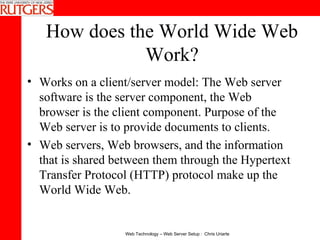 How does the World Wide Web Work? Works on a client/server model: The Web server software is the server component, the Web browser is the client component. Purpose of the Web server is to provide documents to clients.  Web servers, Web browsers, and the information that is shared between them through the Hypertext Transfer Protocol (HTTP) protocol make up the World Wide Web. 