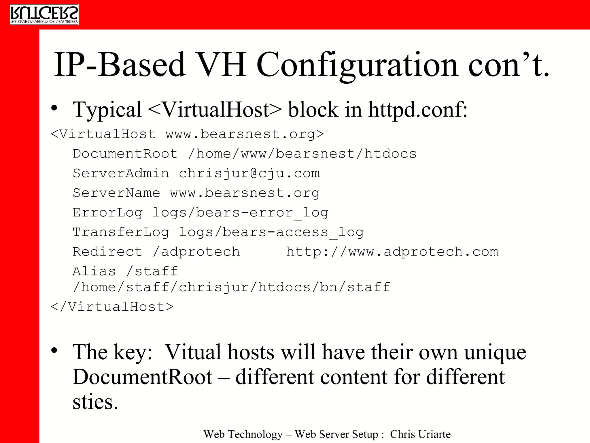 IP-Based VH Configuration con’t. Typical <VirtualHost> block in httpd.conf: <VirtualHost www.bearsnest.org> DocumentRoot /home/www/bearsnest/htdocs ServerAdmin chrisjur@cju.com ServerName www.bearsnest.org ErrorLog logs/bears-error_log TransferLog logs/bears-access_log Redirect /adprotech http://www.adprotech.com Alias /staff /home/staff/chrisjur/htdocs/bn/staff </VirtualHost> The key:  Vitual hosts will have their own unique DocumentRoot – different content for different sties. 