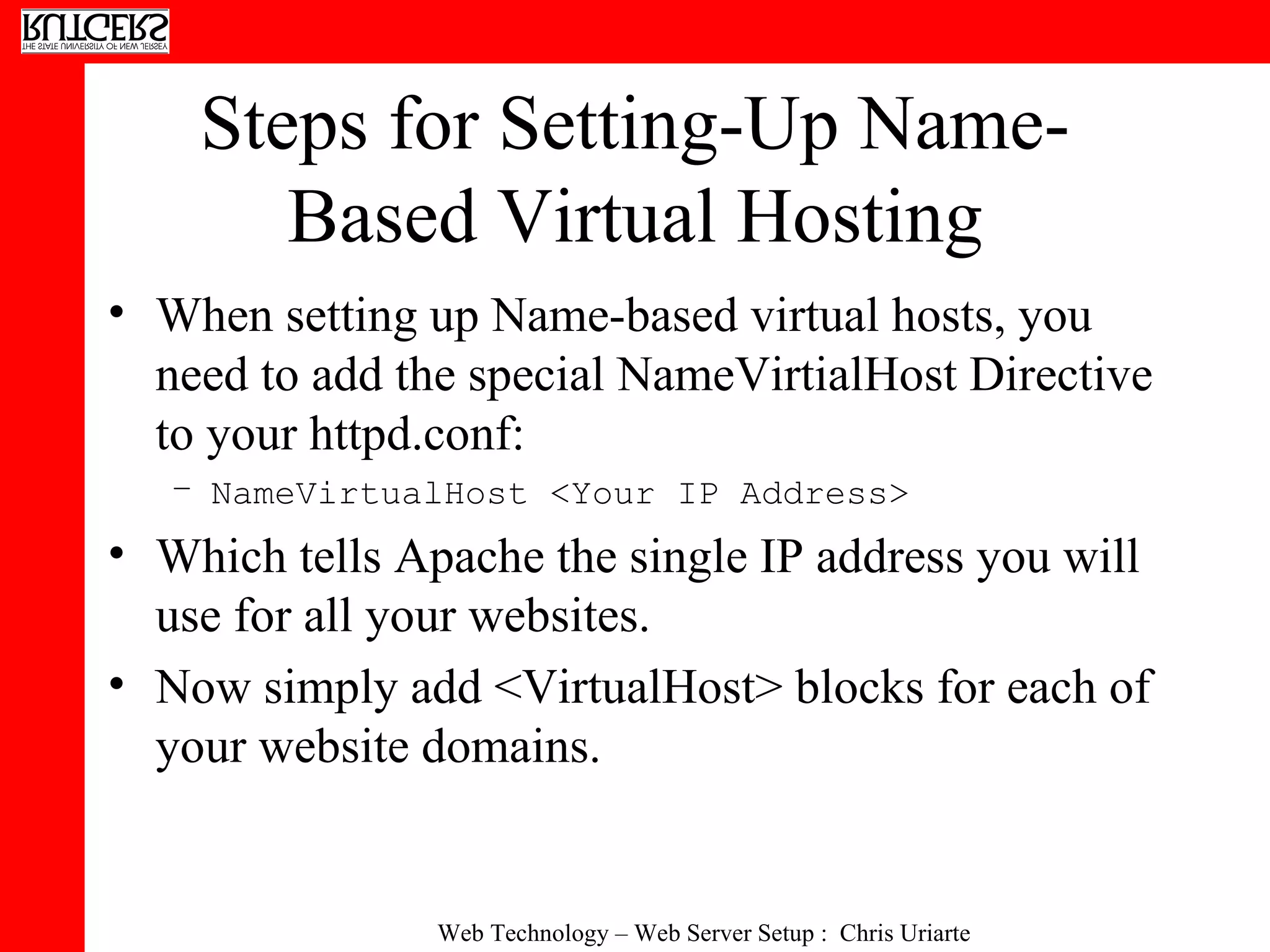 Steps for Setting-Up Name-Based Virtual Hosting When setting up Name-based virtual hosts, you need to add the special NameVirtialHost Directive to your httpd.conf: NameVirtualHost <Your IP Address> Which tells Apache the single IP address you will use for all your websites. Now simply add <VirtualHost> blocks for each of your website domains. 