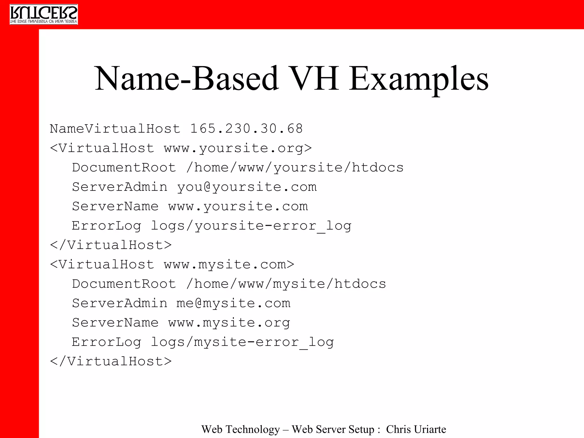 Name-Based VH Examples NameVirtualHost 165.230.30.68 <VirtualHost www.yoursite.org> DocumentRoot /home/www/yoursite/htdocs ServerAdmin you@yoursite.com ServerName www.yoursite.com ErrorLog logs/yoursite-error_log </VirtualHost> <VirtualHost www.mysite.com> DocumentRoot /home/www/mysite/htdocs ServerAdmin me@mysite.com ServerName www.mysite.org ErrorLog logs/mysite-error_log </VirtualHost> 
