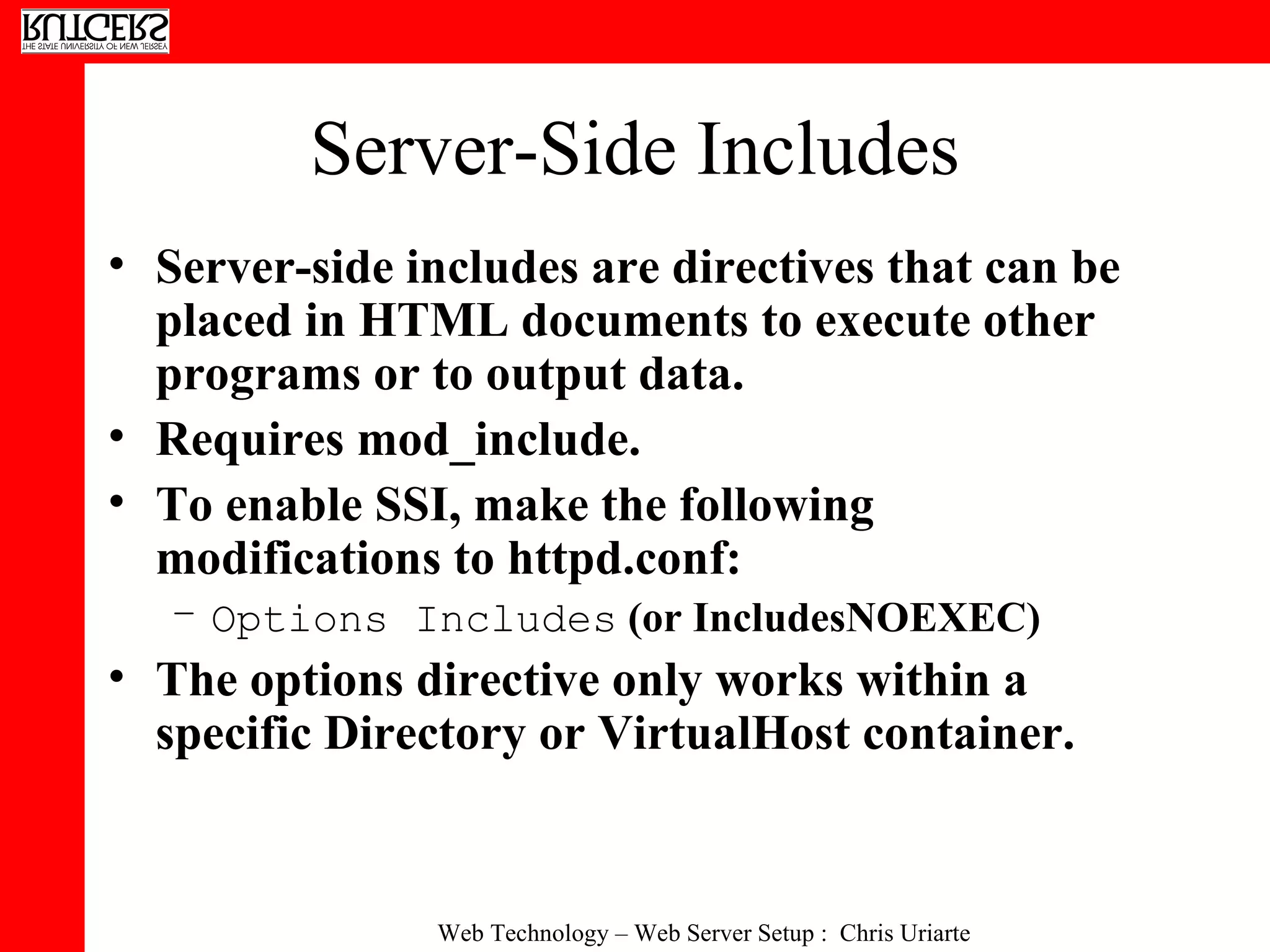Server-Side Includes Server-side includes are directives that can be placed in HTML documents to execute other programs or to output data.  Requires mod_include.  To enable SSI, make the following modifications to httpd.conf:  Options Includes  (or IncludesNOEXEC)  The options directive only works within a specific Directory or VirtualHost container.  