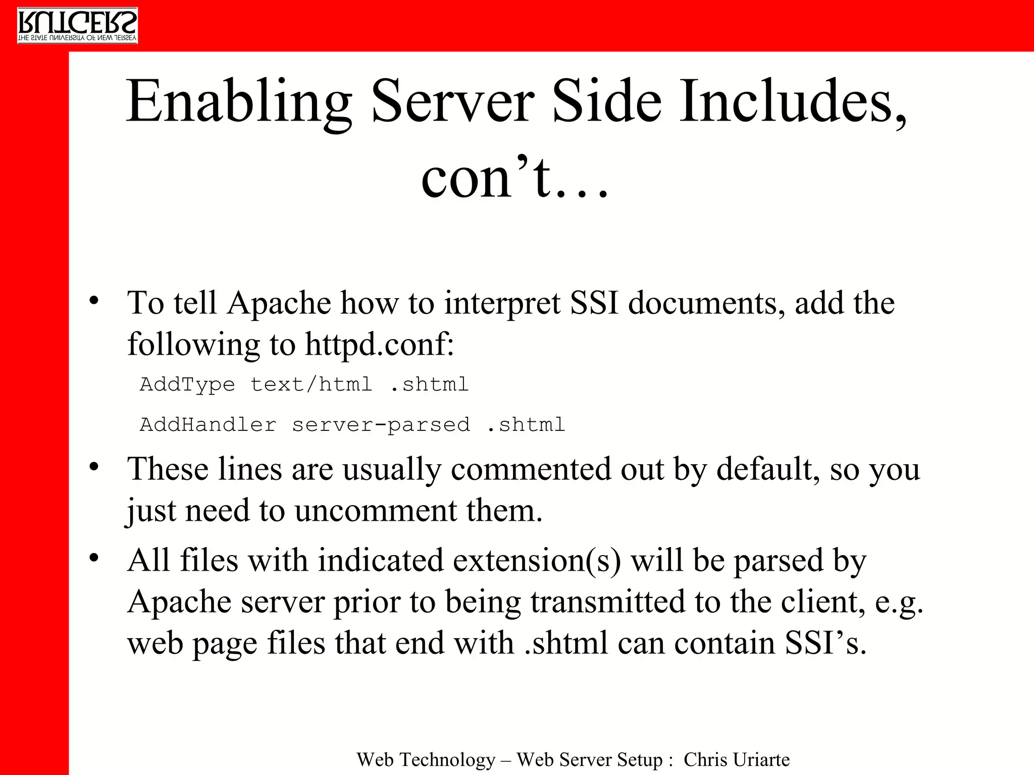 Enabling Server Side Includes, con’t… To tell Apache how to interpret SSI documents, add the following to httpd.conf:  AddType text/html .shtml AddHandler server-parsed .shtml   These lines are usually commented out by default, so you just need to uncomment them. All files with indicated extension(s) will be parsed by Apache server prior to being transmitted to the client, e.g. web page files that end with .shtml can contain SSI’s. 