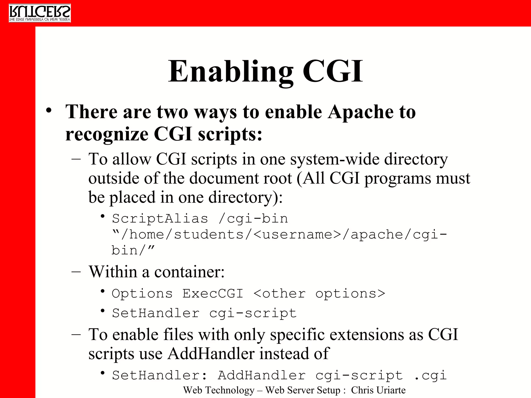 Enabling CGI There are two ways to enable Apache to recognize CGI scripts:  To allow CGI scripts in one system-wide directory outside of the document root (All CGI programs must be placed in one directory):  ScriptAlias /cgi-bin “/home/students/<username>/apache/cgi-bin/”   Within a container:  Options ExecCGI <other options>  SetHandler cgi-script  To enable files with only specific extensions as CGI scripts use AddHandler instead of  SetHandler: AddHandler cgi-script .cgi   