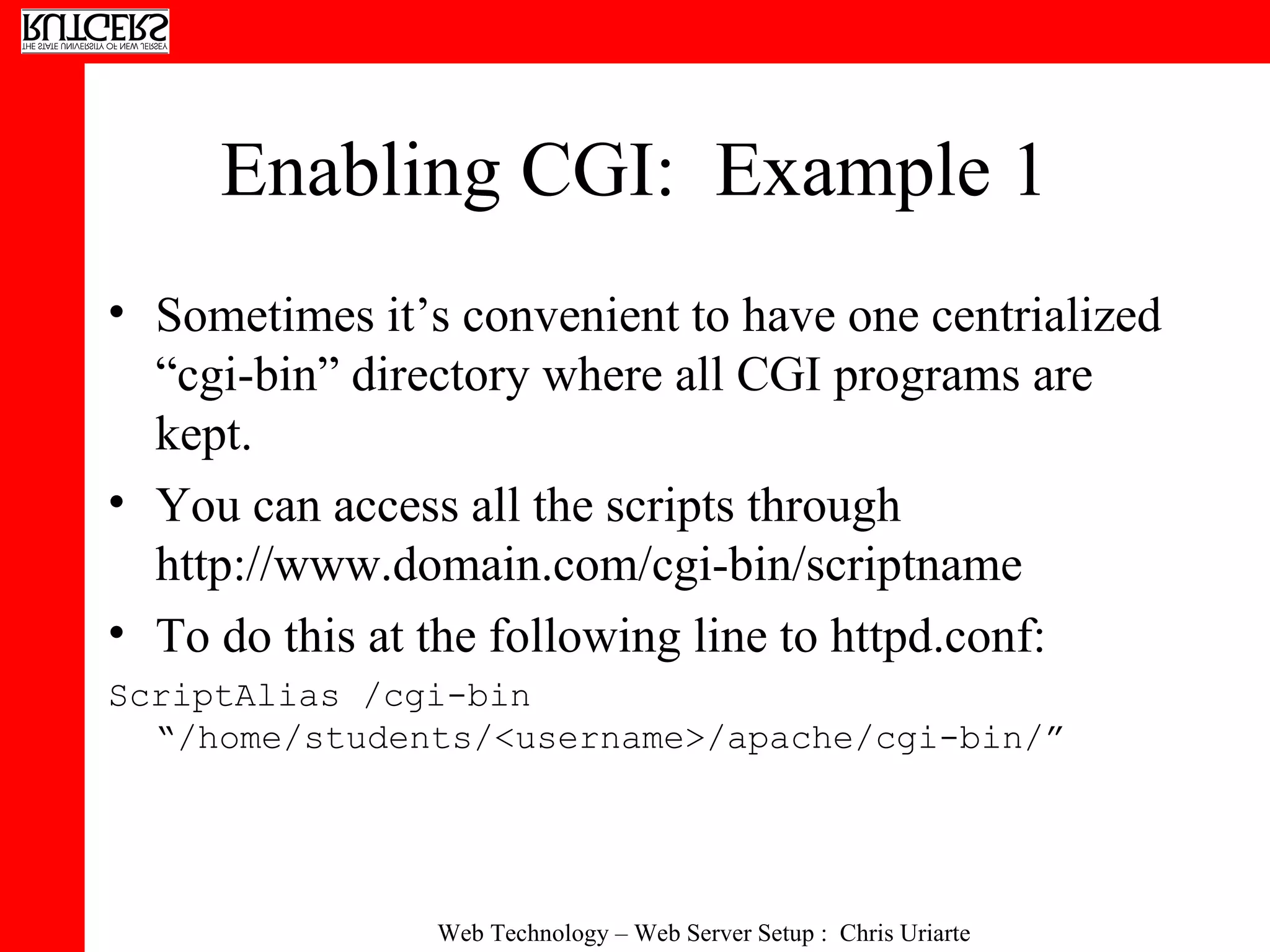 Enabling CGI:  Example 1 Sometimes it’s convenient to have one centrialized “cgi-bin” directory where all CGI programs are kept.  You can access all the scripts through http://www.domain.com/cgi-bin/scriptname To do this at the following line to httpd.conf: ScriptAlias /cgi-bin “/home/students/<username>/apache/cgi-bin/” 