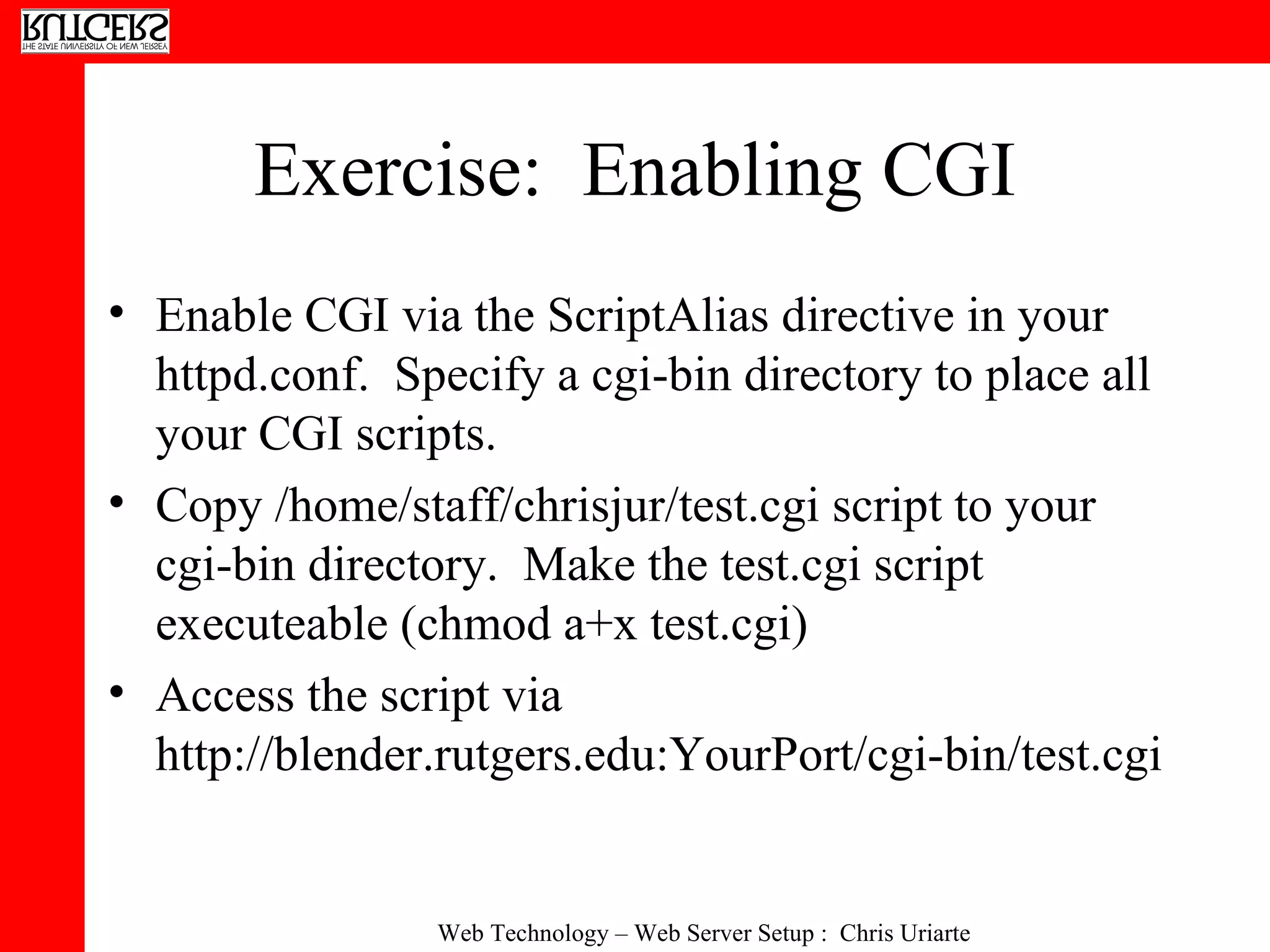 Exercise:  Enabling CGI Enable CGI via the ScriptAlias directive in your httpd.conf.  Specify a cgi-bin directory to place all your CGI scripts. Copy /home/staff/chrisjur/test.cgi script to your cgi-bin directory.  Make the test.cgi script executeable (chmod a+x test.cgi) Access the script via http://blender.rutgers.edu:YourPort/cgi-bin/test.cgi 