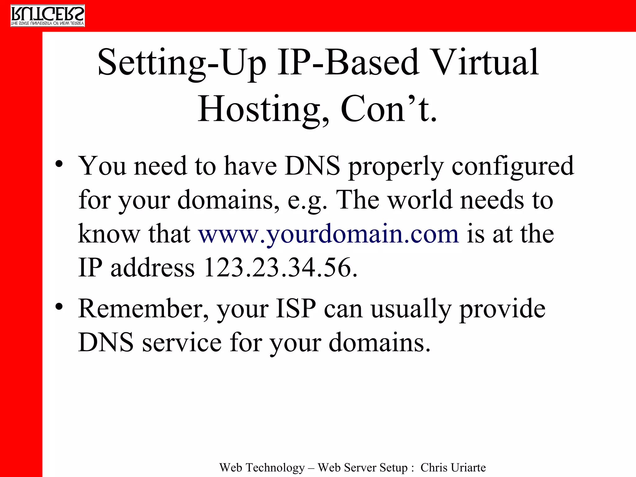 Setting-Up IP-Based Virtual Hosting, Con’t. You need to have DNS properly configured for your domains, e.g. The world needs to know that  www.yourdomain.com  is at the IP address 123.23.34.56. Remember, your ISP can usually provide DNS service for your domains. 