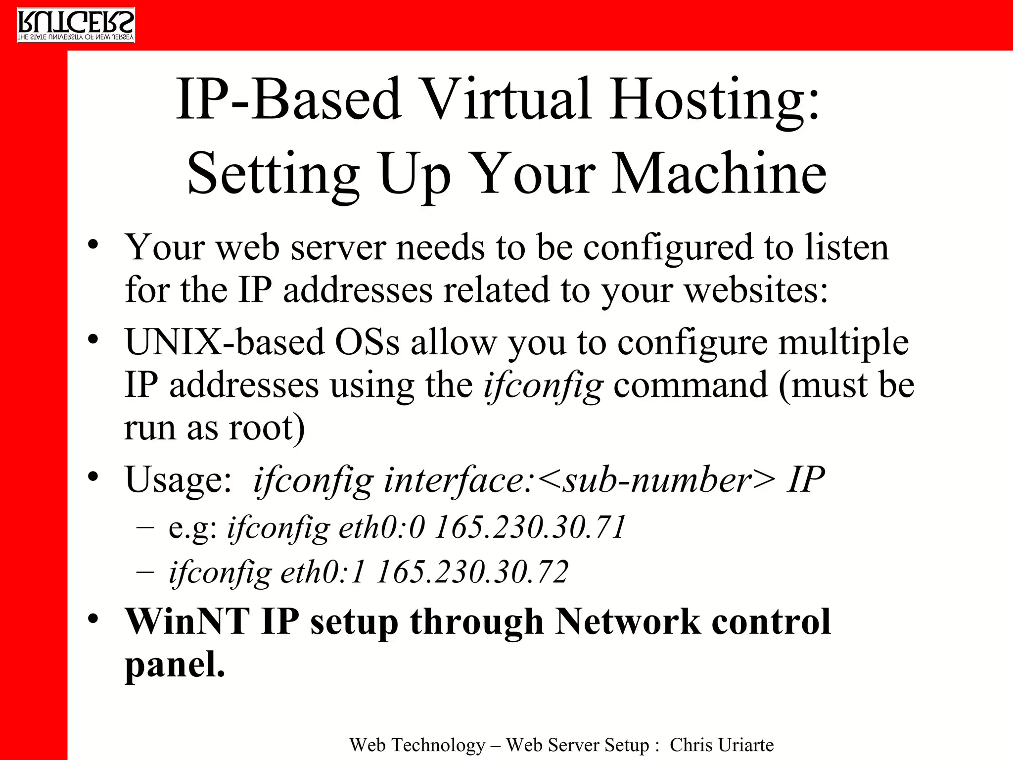 IP-Based Virtual Hosting:  Setting Up Your Machine Your web server needs to be configured to listen for the IP addresses related to your websites: UNIX-based OSs allow you to configure multiple IP addresses using the  ifconfig  command (must be run as root) Usage:  ifconfig interface:<sub-number> IP e.g:  ifconfig eth0:0 165.230.30.71   ifconfig eth0:1 165.230.30.72   WinNT IP setup through Network control panel. 