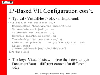 IP-Based VH Configuration con’t. Typical <VirtualHost> block in httpd.conf: <VirtualHost www.bearsnest.org> DocumentRoot /home/www/bearsnest/htdocs ServerAdmin chrisjur@cju.com ServerName www.bearsnest.org ErrorLog logs/bears-error_log TransferLog logs/bears-access_log Redirect /adprotech http://www.adprotech.com Alias /staff /home/staff/chrisjur/htdocs/bn/staff </VirtualHost> The key:  Vitual hosts will have their own unique DocumentRoot – different content for different sties. 