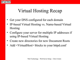 Virtual Hosting Recap Get your DNS configured for each domain IP-based Virtual Hosting vs. Name-based Virtual Hosting Configure your server for multiple IP addresses if using IP-based Virtual Hosting Create new directories for new Document Roots Add <VirtualHost> blocks to your httpd.conf 