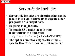 Server-Side Includes Server-side includes are directives that can be placed in HTML documents to execute other programs or to output data.  Requires mod_include.  To enable SSI, make the following modifications to httpd.conf:  Options Includes  (or IncludesNOEXEC)  The options directive only works within a specific Directory or VirtualHost container.  