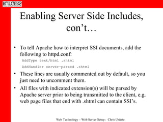 Enabling Server Side Includes, con’t… To tell Apache how to interpret SSI documents, add the following to httpd.conf:  AddType text/html .shtml AddHandler server-parsed .shtml   These lines are usually commented out by default, so you just need to uncomment them. All files with indicated extension(s) will be parsed by Apache server prior to being transmitted to the client, e.g. web page files that end with .shtml can contain SSI’s. 