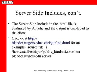 Server Side Includes, con’t. The Server Side Include in the .html file is evaluated by Apache and the output is displayed to the client.  Check out  http:// blender.rutgers.edu/~chrisjur/ssi.shtml  for an example ( source file is /home/staff/chrisjur/public_html/ssi.shtml on blender.rutgers.edu server) 