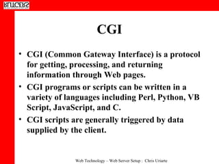 CGI  CGI (Common Gateway Interface) is a protocol for getting, processing, and returning information through Web pages.  CGI programs or scripts can be written in a variety of languages including Perl, Python, VB Script, JavaScript, and C.  CGI scripts are generally triggered by data supplied by the client. 