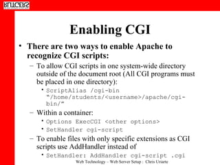 Enabling CGI There are two ways to enable Apache to recognize CGI scripts:  To allow CGI scripts in one system-wide directory outside of the document root (All CGI programs must be placed in one directory):  ScriptAlias /cgi-bin “/home/students/<username>/apache/cgi-bin/”   Within a container:  Options ExecCGI <other options>  SetHandler cgi-script  To enable files with only specific extensions as CGI scripts use AddHandler instead of  SetHandler: AddHandler cgi-script .cgi   