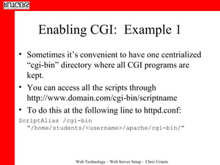 Enabling CGI:  Example 1 Sometimes it’s convenient to have one centrialized “cgi-bin” directory where all CGI programs are kept.  You can access all the scripts through http://www.domain.com/cgi-bin/scriptname To do this at the following line to httpd.conf: ScriptAlias /cgi-bin “/home/students/<username>/apache/cgi-bin/” 