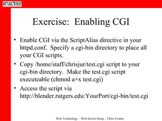 Exercise:  Enabling CGI Enable CGI via the ScriptAlias directive in your httpd.conf.  Specify a cgi-bin directory to place all your CGI scripts. Copy /home/staff/chrisjur/test.cgi script to your cgi-bin directory.  Make the test.cgi script executeable (chmod a+x test.cgi) Access the script via http://blender.rutgers.edu:YourPort/cgi-bin/test.cgi 