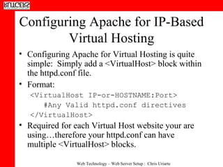 Configuring Apache for IP-Based Virtual Hosting Configuring Apache for Virtual Hosting is quite simple:  Simply add a <VirtualHost> block within the httpd.conf file. Format: <VirtualHost IP-or-HOSTNAME:Port> #Any Valid httpd.conf directives </VirtualHost> Required for each Virtual Host website your are using…therefore your httpd.conf can have multiple <VirtualHost> blocks. 