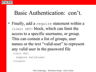Basic Authentication:  con’t. Finally, add a  require  statement within a  <Limit GET>  block, which can limit the access to a specific username, or group.  This can contain a list of groups, user names or the text “valid-user” to represent any valid user in the password file <Limit GET> require valid-user </Limit> 