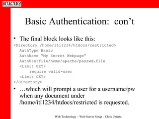 Basic Authentication:  con’t The final block looks like this: <Directory /home/iti1234/htdocs/restricted>  AuthType Basic  AuthName “My Secret Webpage”  AuthUserFile/home/apache/passwd.file <Limit GET> require valid-user  <Limit GET> </Directory>  … which will prompt a user for a username/pw when any document under /home/iti1234/htdocs/restricted is requested. 