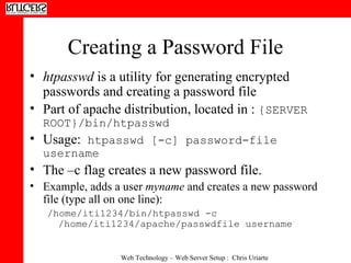 Creating a Password File htpasswd  is a utility for generating encrypted passwords and creating a password file Part of apache distribution, located in :  {SERVER ROOT}/bin/htpasswd  Usage:  htpasswd [-c] password-file username  The –c flag creates a new password file.  Example, adds a user  myname  and creates a new password file (type all on one line): /home/iti1234/bin/htpasswd -c /home/iti1234/apache/passwdfile username 