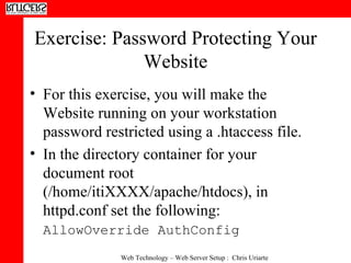 Exercise: Password Protecting Your Website For this exercise, you will make the Website running on your workstation password restricted using a .htaccess file.  In the directory container for your document root (/home/itiXXXX/apache/htdocs), in httpd.conf set the following:  AllowOverride AuthConfig   