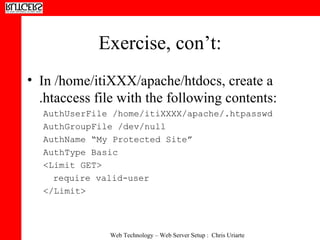 Exercise, con’t: In /home/itiXXX/apache/htdocs, create a .htaccess file with the following contents:  AuthUserFile /home/itiXXXX/apache/.htpasswd AuthGroupFile /dev/null  AuthName “My Protected Site”  AuthType Basic <Limit GET>  require valid-user </Limit> 