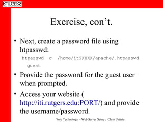 Exercise, con’t. Next, create a password file using htpasswd: htpasswd –c  /home/itiXXXX/apache/.htpasswd guest   Provide the password for the guest user when prompted. Access your website ( http://iti.rutgers.edu:PORT/ ) and provide the username/password.  