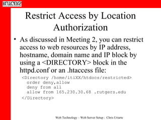 Restrict Access by Location Authorization As discussed in Meeting 2, you can restrict access to web resources by IP address, hostname, domain name and IP block by using a <DIRECTORY> block in the httpd.conf or an .htaccess file: <Directory /home/itiXX/htdocs/restricted> order deny,allow  deny from all  allow from 165.230.30.68 .rutgers.edu </Directory>  