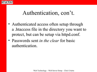 Authentication, con’t. Authenticated access often setup through a .htaccess file in the directory you want to protect, but can be setup via httpd.conf. Passwords sent  in the clear  for basic authentication. 