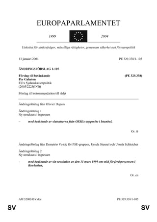 EUROPAPARLAMENTET
                                                   « ««
                                                 «     «
                              1999               «
                                                 «     «
                                                        «              2004
                                                   « ««


         Utskottet för utrikesfrågor, mänskliga rättigheter, gemensam säkerhet och försvarspolitik


     13 januari 2004                                                                 PE 329.338/1-105


     ÄNDRINGSFÖRSLAG 1-105

     Förslag till betänkande                                                             (PE 329.338)
     Per Gahrton
     EU:s Sydkaukasienpolitik
     (2003/2225(INI))

     Förslag till rekommendation till rådet


     Ändringsförslag från Olivier Dupuis

     Ändringsförslag 1
     Ny strecksats i ingressen

     –        med beaktande av slutsatserna från OSSE:s toppmöte i Istanbul,


                                                                                              Or. fr



     Ändringsförslag från Demetrio Volcic för PSE-gruppen, Ursula Stenzel och Ursula Schleicher

     Ändringsförslag 2
     Ny strecksats i ingressen

     –        med beaktande av sin resolution av den 11 mars 1999 om stöd för fredsprocessen i
              Kaukasien,


                                                                                              Or. en




     AM520024SV.doc                                                               PE 329.338/1-105


SV                                                                                                     SV
 