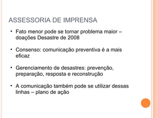 ASSESSORIA DE IMPRENSA Fato menor pode se tornar problema maior – doações Desastre de 2008 Consenso: comunicação preventiva é a mais eficaz Gerenciamento de desastres: prevenção, preparação, resposta e reconstrução A comunicação também pode se utilizar dessas linhas – plano de ação 